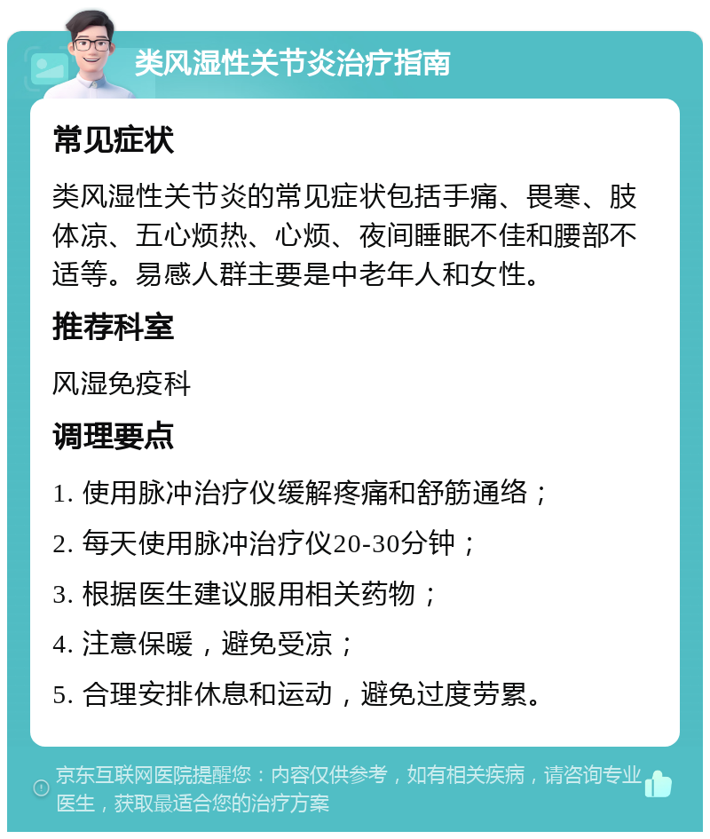 类风湿性关节炎治疗指南 常见症状 类风湿性关节炎的常见症状包括手痛、畏寒、肢体凉、五心烦热、心烦、夜间睡眠不佳和腰部不适等。易感人群主要是中老年人和女性。 推荐科室 风湿免疫科 调理要点 1. 使用脉冲治疗仪缓解疼痛和舒筋通络； 2. 每天使用脉冲治疗仪20-30分钟； 3. 根据医生建议服用相关药物； 4. 注意保暖，避免受凉； 5. 合理安排休息和运动，避免过度劳累。