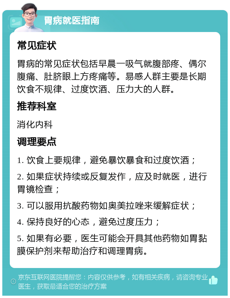 胃病就医指南 常见症状 胃病的常见症状包括早晨一吸气就腹部疼、偶尔腹痛、肚脐眼上方疼痛等。易感人群主要是长期饮食不规律、过度饮酒、压力大的人群。 推荐科室 消化内科 调理要点 1. 饮食上要规律，避免暴饮暴食和过度饮酒； 2. 如果症状持续或反复发作，应及时就医，进行胃镜检查； 3. 可以服用抗酸药物如奥美拉唑来缓解症状； 4. 保持良好的心态，避免过度压力； 5. 如果有必要，医生可能会开具其他药物如胃黏膜保护剂来帮助治疗和调理胃病。