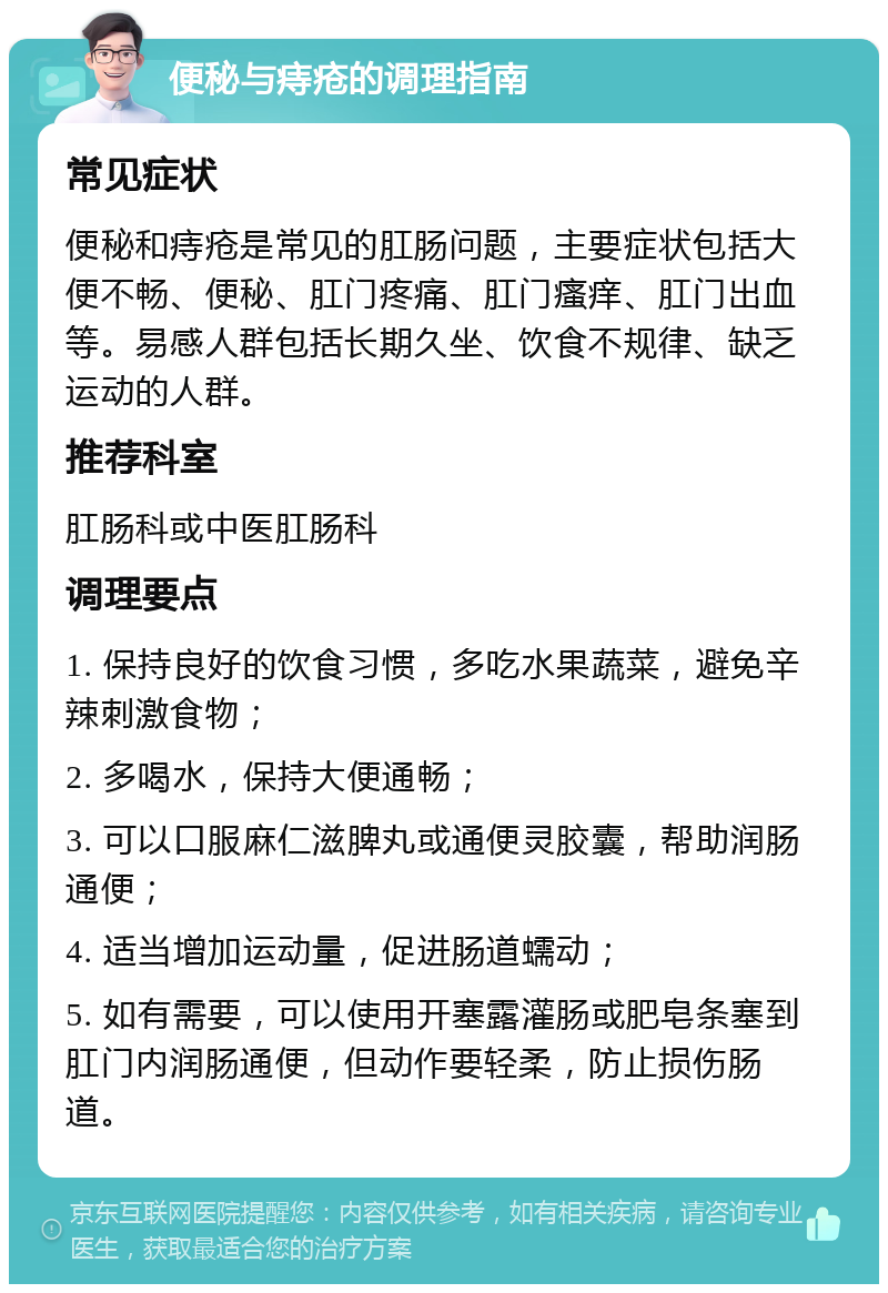 便秘与痔疮的调理指南 常见症状 便秘和痔疮是常见的肛肠问题，主要症状包括大便不畅、便秘、肛门疼痛、肛门瘙痒、肛门出血等。易感人群包括长期久坐、饮食不规律、缺乏运动的人群。 推荐科室 肛肠科或中医肛肠科 调理要点 1. 保持良好的饮食习惯，多吃水果蔬菜，避免辛辣刺激食物； 2. 多喝水，保持大便通畅； 3. 可以口服麻仁滋脾丸或通便灵胶囊，帮助润肠通便； 4. 适当增加运动量，促进肠道蠕动； 5. 如有需要，可以使用开塞露灌肠或肥皂条塞到肛门内润肠通便，但动作要轻柔，防止损伤肠道。