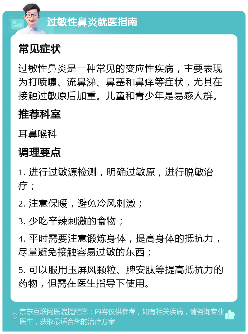 过敏性鼻炎就医指南 常见症状 过敏性鼻炎是一种常见的变应性疾病，主要表现为打喷嚏、流鼻涕、鼻塞和鼻痒等症状，尤其在接触过敏原后加重。儿童和青少年是易感人群。 推荐科室 耳鼻喉科 调理要点 1. 进行过敏源检测，明确过敏原，进行脱敏治疗； 2. 注意保暖，避免冷风刺激； 3. 少吃辛辣刺激的食物； 4. 平时需要注意锻炼身体，提高身体的抵抗力，尽量避免接触容易过敏的东西； 5. 可以服用玉屏风颗粒、脾安肽等提高抵抗力的药物，但需在医生指导下使用。