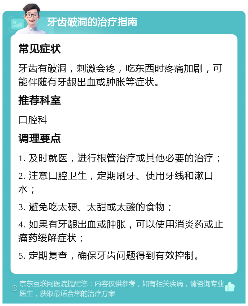 牙齿破洞的治疗指南 常见症状 牙齿有破洞，刺激会疼，吃东西时疼痛加剧，可能伴随有牙龈出血或肿胀等症状。 推荐科室 口腔科 调理要点 1. 及时就医，进行根管治疗或其他必要的治疗； 2. 注意口腔卫生，定期刷牙、使用牙线和漱口水； 3. 避免吃太硬、太甜或太酸的食物； 4. 如果有牙龈出血或肿胀，可以使用消炎药或止痛药缓解症状； 5. 定期复查，确保牙齿问题得到有效控制。