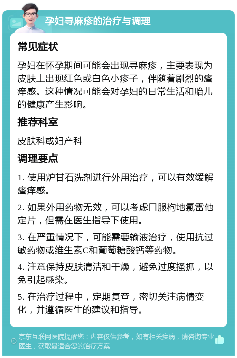 孕妇寻麻疹的治疗与调理 常见症状 孕妇在怀孕期间可能会出现寻麻疹，主要表现为皮肤上出现红色或白色小疹子，伴随着剧烈的瘙痒感。这种情况可能会对孕妇的日常生活和胎儿的健康产生影响。 推荐科室 皮肤科或妇产科 调理要点 1. 使用炉甘石洗剂进行外用治疗，可以有效缓解瘙痒感。 2. 如果外用药物无效，可以考虑口服枸地氯雷他定片，但需在医生指导下使用。 3. 在严重情况下，可能需要输液治疗，使用抗过敏药物或维生素C和葡萄糖酸钙等药物。 4. 注意保持皮肤清洁和干燥，避免过度搔抓，以免引起感染。 5. 在治疗过程中，定期复查，密切关注病情变化，并遵循医生的建议和指导。