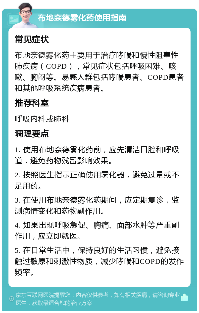 布地奈德雾化药使用指南 常见症状 布地奈德雾化药主要用于治疗哮喘和慢性阻塞性肺疾病（COPD），常见症状包括呼吸困难、咳嗽、胸闷等。易感人群包括哮喘患者、COPD患者和其他呼吸系统疾病患者。 推荐科室 呼吸内科或肺科 调理要点 1. 使用布地奈德雾化药前，应先清洁口腔和呼吸道，避免药物残留影响效果。 2. 按照医生指示正确使用雾化器，避免过量或不足用药。 3. 在使用布地奈德雾化药期间，应定期复诊，监测病情变化和药物副作用。 4. 如果出现呼吸急促、胸痛、面部水肿等严重副作用，应立即就医。 5. 在日常生活中，保持良好的生活习惯，避免接触过敏原和刺激性物质，减少哮喘和COPD的发作频率。