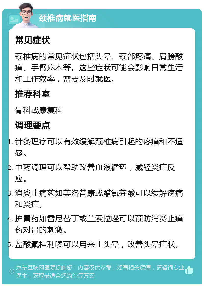 颈椎病就医指南 常见症状 颈椎病的常见症状包括头晕、颈部疼痛、肩膀酸痛、手臂麻木等。这些症状可能会影响日常生活和工作效率，需要及时就医。 推荐科室 骨科或康复科 调理要点 针灸理疗可以有效缓解颈椎病引起的疼痛和不适感。 中药调理可以帮助改善血液循环，减轻炎症反应。 消炎止痛药如美洛昔康或醋氯芬酸可以缓解疼痛和炎症。 护胃药如雷尼替丁或兰索拉唑可以预防消炎止痛药对胃的刺激。 盐酸氟桂利嗪可以用来止头晕，改善头晕症状。