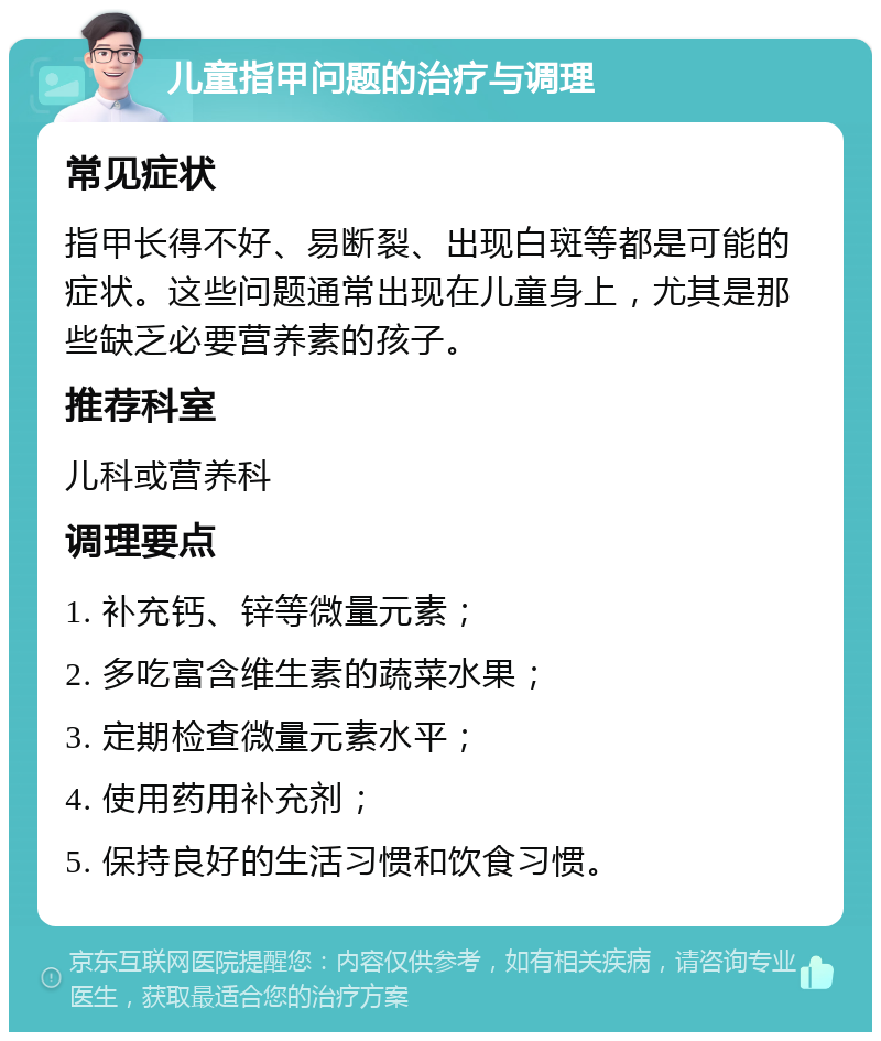 儿童指甲问题的治疗与调理 常见症状 指甲长得不好、易断裂、出现白斑等都是可能的症状。这些问题通常出现在儿童身上，尤其是那些缺乏必要营养素的孩子。 推荐科室 儿科或营养科 调理要点 1. 补充钙、锌等微量元素； 2. 多吃富含维生素的蔬菜水果； 3. 定期检查微量元素水平； 4. 使用药用补充剂； 5. 保持良好的生活习惯和饮食习惯。