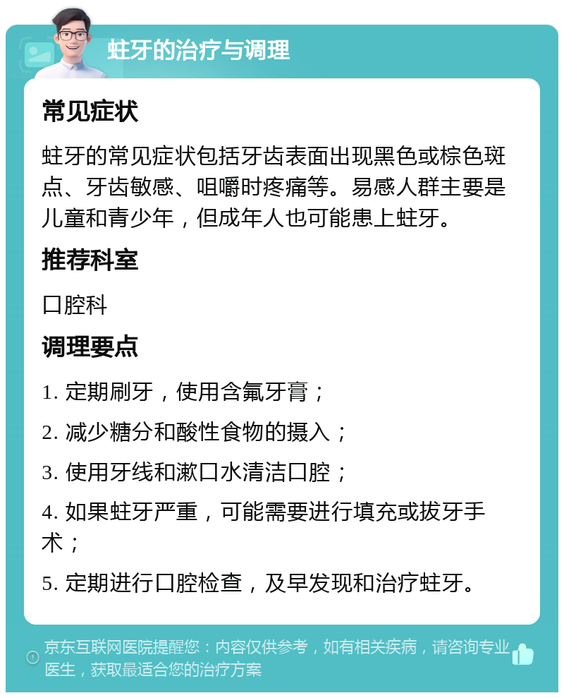 蛀牙的治疗与调理 常见症状 蛀牙的常见症状包括牙齿表面出现黑色或棕色斑点、牙齿敏感、咀嚼时疼痛等。易感人群主要是儿童和青少年，但成年人也可能患上蛀牙。 推荐科室 口腔科 调理要点 1. 定期刷牙，使用含氟牙膏； 2. 减少糖分和酸性食物的摄入； 3. 使用牙线和漱口水清洁口腔； 4. 如果蛀牙严重，可能需要进行填充或拔牙手术； 5. 定期进行口腔检查，及早发现和治疗蛀牙。