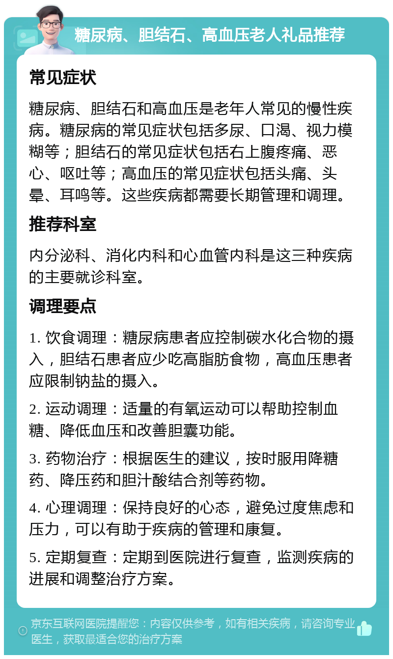 糖尿病、胆结石、高血压老人礼品推荐 常见症状 糖尿病、胆结石和高血压是老年人常见的慢性疾病。糖尿病的常见症状包括多尿、口渴、视力模糊等；胆结石的常见症状包括右上腹疼痛、恶心、呕吐等；高血压的常见症状包括头痛、头晕、耳鸣等。这些疾病都需要长期管理和调理。 推荐科室 内分泌科、消化内科和心血管内科是这三种疾病的主要就诊科室。 调理要点 1. 饮食调理：糖尿病患者应控制碳水化合物的摄入，胆结石患者应少吃高脂肪食物，高血压患者应限制钠盐的摄入。 2. 运动调理：适量的有氧运动可以帮助控制血糖、降低血压和改善胆囊功能。 3. 药物治疗：根据医生的建议，按时服用降糖药、降压药和胆汁酸结合剂等药物。 4. 心理调理：保持良好的心态，避免过度焦虑和压力，可以有助于疾病的管理和康复。 5. 定期复查：定期到医院进行复查，监测疾病的进展和调整治疗方案。