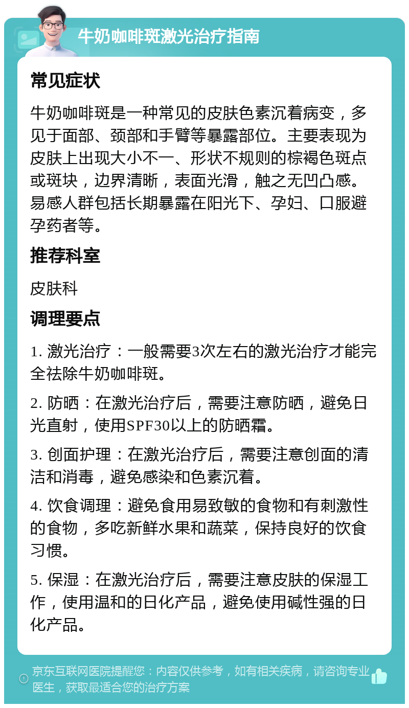 牛奶咖啡斑激光治疗指南 常见症状 牛奶咖啡斑是一种常见的皮肤色素沉着病变，多见于面部、颈部和手臂等暴露部位。主要表现为皮肤上出现大小不一、形状不规则的棕褐色斑点或斑块，边界清晰，表面光滑，触之无凹凸感。易感人群包括长期暴露在阳光下、孕妇、口服避孕药者等。 推荐科室 皮肤科 调理要点 1. 激光治疗：一般需要3次左右的激光治疗才能完全祛除牛奶咖啡斑。 2. 防晒：在激光治疗后，需要注意防晒，避免日光直射，使用SPF30以上的防晒霜。 3. 创面护理：在激光治疗后，需要注意创面的清洁和消毒，避免感染和色素沉着。 4. 饮食调理：避免食用易致敏的食物和有刺激性的食物，多吃新鲜水果和蔬菜，保持良好的饮食习惯。 5. 保湿：在激光治疗后，需要注意皮肤的保湿工作，使用温和的日化产品，避免使用碱性强的日化产品。