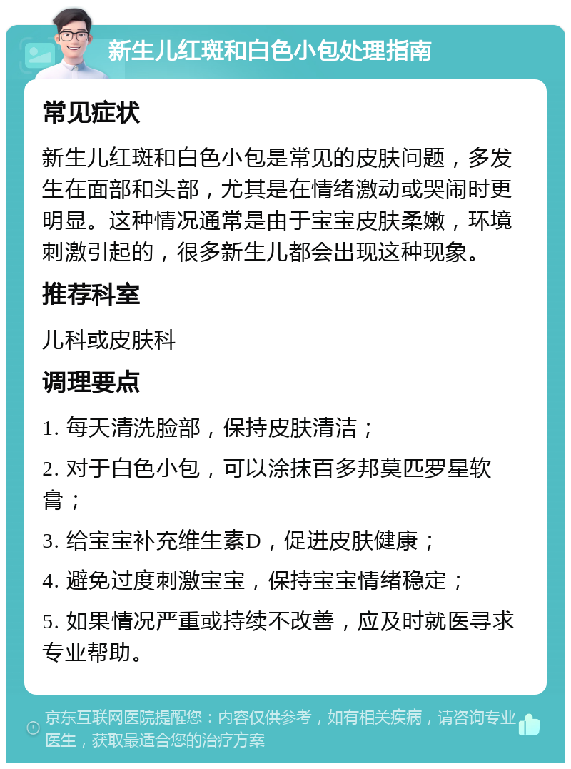 新生儿红斑和白色小包处理指南 常见症状 新生儿红斑和白色小包是常见的皮肤问题，多发生在面部和头部，尤其是在情绪激动或哭闹时更明显。这种情况通常是由于宝宝皮肤柔嫩，环境刺激引起的，很多新生儿都会出现这种现象。 推荐科室 儿科或皮肤科 调理要点 1. 每天清洗脸部，保持皮肤清洁； 2. 对于白色小包，可以涂抹百多邦莫匹罗星软膏； 3. 给宝宝补充维生素D，促进皮肤健康； 4. 避免过度刺激宝宝，保持宝宝情绪稳定； 5. 如果情况严重或持续不改善，应及时就医寻求专业帮助。