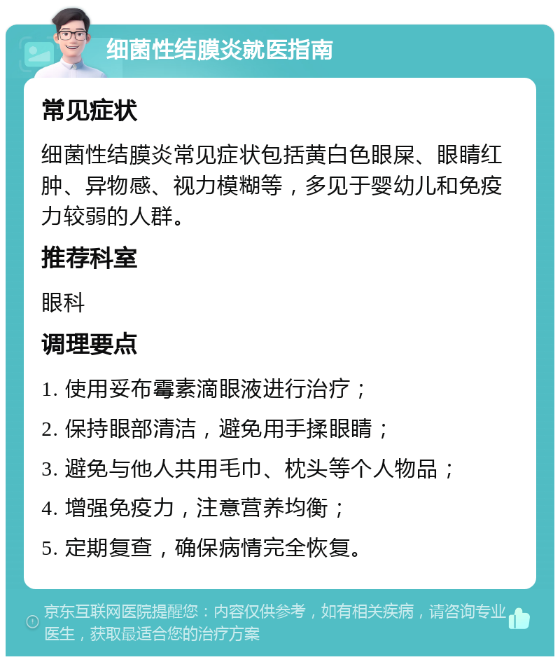 细菌性结膜炎就医指南 常见症状 细菌性结膜炎常见症状包括黄白色眼屎、眼睛红肿、异物感、视力模糊等，多见于婴幼儿和免疫力较弱的人群。 推荐科室 眼科 调理要点 1. 使用妥布霉素滴眼液进行治疗； 2. 保持眼部清洁，避免用手揉眼睛； 3. 避免与他人共用毛巾、枕头等个人物品； 4. 增强免疫力，注意营养均衡； 5. 定期复查，确保病情完全恢复。