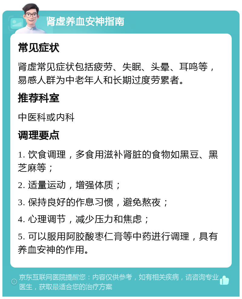 肾虚养血安神指南 常见症状 肾虚常见症状包括疲劳、失眠、头晕、耳鸣等，易感人群为中老年人和长期过度劳累者。 推荐科室 中医科或内科 调理要点 1. 饮食调理，多食用滋补肾脏的食物如黑豆、黑芝麻等； 2. 适量运动，增强体质； 3. 保持良好的作息习惯，避免熬夜； 4. 心理调节，减少压力和焦虑； 5. 可以服用阿胶酸枣仁膏等中药进行调理，具有养血安神的作用。