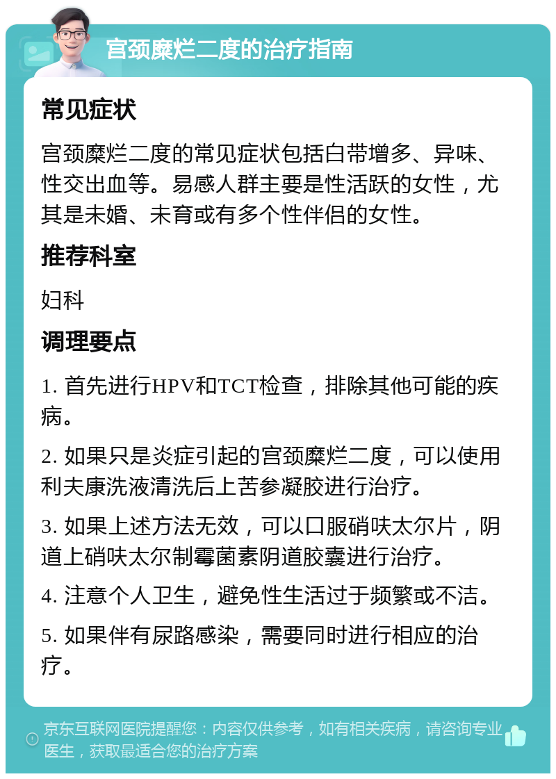 宫颈糜烂二度的治疗指南 常见症状 宫颈糜烂二度的常见症状包括白带增多、异味、性交出血等。易感人群主要是性活跃的女性，尤其是未婚、未育或有多个性伴侣的女性。 推荐科室 妇科 调理要点 1. 首先进行HPV和TCT检查，排除其他可能的疾病。 2. 如果只是炎症引起的宫颈糜烂二度，可以使用利夫康洗液清洗后上苦参凝胶进行治疗。 3. 如果上述方法无效，可以口服硝呋太尔片，阴道上硝呋太尔制霉菌素阴道胶囊进行治疗。 4. 注意个人卫生，避免性生活过于频繁或不洁。 5. 如果伴有尿路感染，需要同时进行相应的治疗。