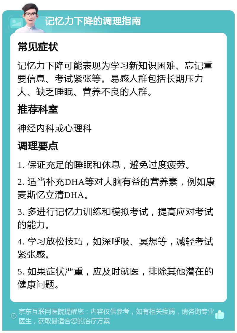 记忆力下降的调理指南 常见症状 记忆力下降可能表现为学习新知识困难、忘记重要信息、考试紧张等。易感人群包括长期压力大、缺乏睡眠、营养不良的人群。 推荐科室 神经内科或心理科 调理要点 1. 保证充足的睡眠和休息，避免过度疲劳。 2. 适当补充DHA等对大脑有益的营养素，例如康麦斯忆立清DHA。 3. 多进行记忆力训练和模拟考试，提高应对考试的能力。 4. 学习放松技巧，如深呼吸、冥想等，减轻考试紧张感。 5. 如果症状严重，应及时就医，排除其他潜在的健康问题。