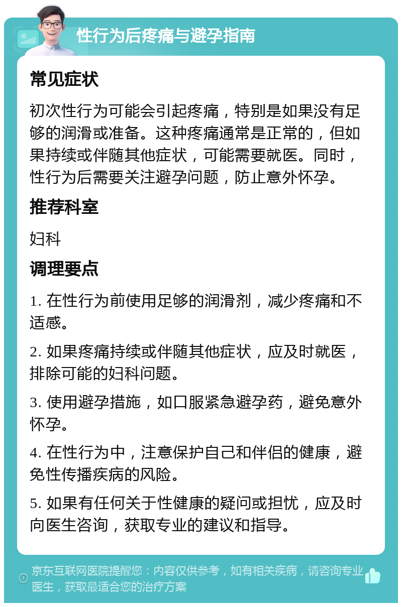 性行为后疼痛与避孕指南 常见症状 初次性行为可能会引起疼痛，特别是如果没有足够的润滑或准备。这种疼痛通常是正常的，但如果持续或伴随其他症状，可能需要就医。同时，性行为后需要关注避孕问题，防止意外怀孕。 推荐科室 妇科 调理要点 1. 在性行为前使用足够的润滑剂，减少疼痛和不适感。 2. 如果疼痛持续或伴随其他症状，应及时就医，排除可能的妇科问题。 3. 使用避孕措施，如口服紧急避孕药，避免意外怀孕。 4. 在性行为中，注意保护自己和伴侣的健康，避免性传播疾病的风险。 5. 如果有任何关于性健康的疑问或担忧，应及时向医生咨询，获取专业的建议和指导。