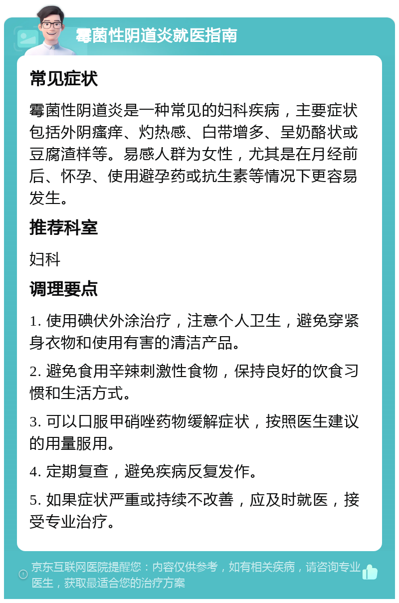 霉菌性阴道炎就医指南 常见症状 霉菌性阴道炎是一种常见的妇科疾病，主要症状包括外阴瘙痒、灼热感、白带增多、呈奶酪状或豆腐渣样等。易感人群为女性，尤其是在月经前后、怀孕、使用避孕药或抗生素等情况下更容易发生。 推荐科室 妇科 调理要点 1. 使用碘伏外涂治疗，注意个人卫生，避免穿紧身衣物和使用有害的清洁产品。 2. 避免食用辛辣刺激性食物，保持良好的饮食习惯和生活方式。 3. 可以口服甲硝唑药物缓解症状，按照医生建议的用量服用。 4. 定期复查，避免疾病反复发作。 5. 如果症状严重或持续不改善，应及时就医，接受专业治疗。