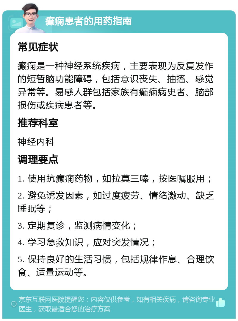 癫痫患者的用药指南 常见症状 癫痫是一种神经系统疾病，主要表现为反复发作的短暂脑功能障碍，包括意识丧失、抽搐、感觉异常等。易感人群包括家族有癫痫病史者、脑部损伤或疾病患者等。 推荐科室 神经内科 调理要点 1. 使用抗癫痫药物，如拉莫三嗪，按医嘱服用； 2. 避免诱发因素，如过度疲劳、情绪激动、缺乏睡眠等； 3. 定期复诊，监测病情变化； 4. 学习急救知识，应对突发情况； 5. 保持良好的生活习惯，包括规律作息、合理饮食、适量运动等。