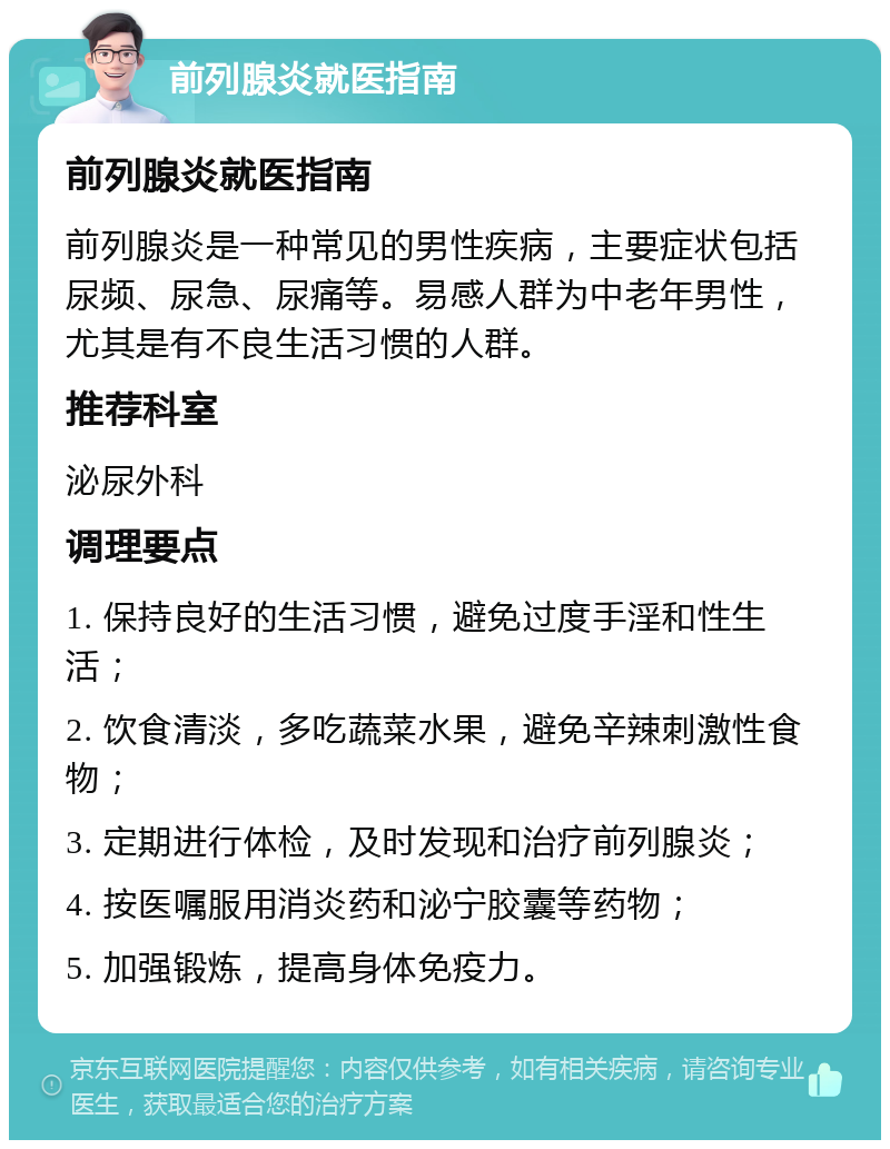 前列腺炎就医指南 前列腺炎就医指南 前列腺炎是一种常见的男性疾病，主要症状包括尿频、尿急、尿痛等。易感人群为中老年男性，尤其是有不良生活习惯的人群。 推荐科室 泌尿外科 调理要点 1. 保持良好的生活习惯，避免过度手淫和性生活； 2. 饮食清淡，多吃蔬菜水果，避免辛辣刺激性食物； 3. 定期进行体检，及时发现和治疗前列腺炎； 4. 按医嘱服用消炎药和泌宁胶囊等药物； 5. 加强锻炼，提高身体免疫力。