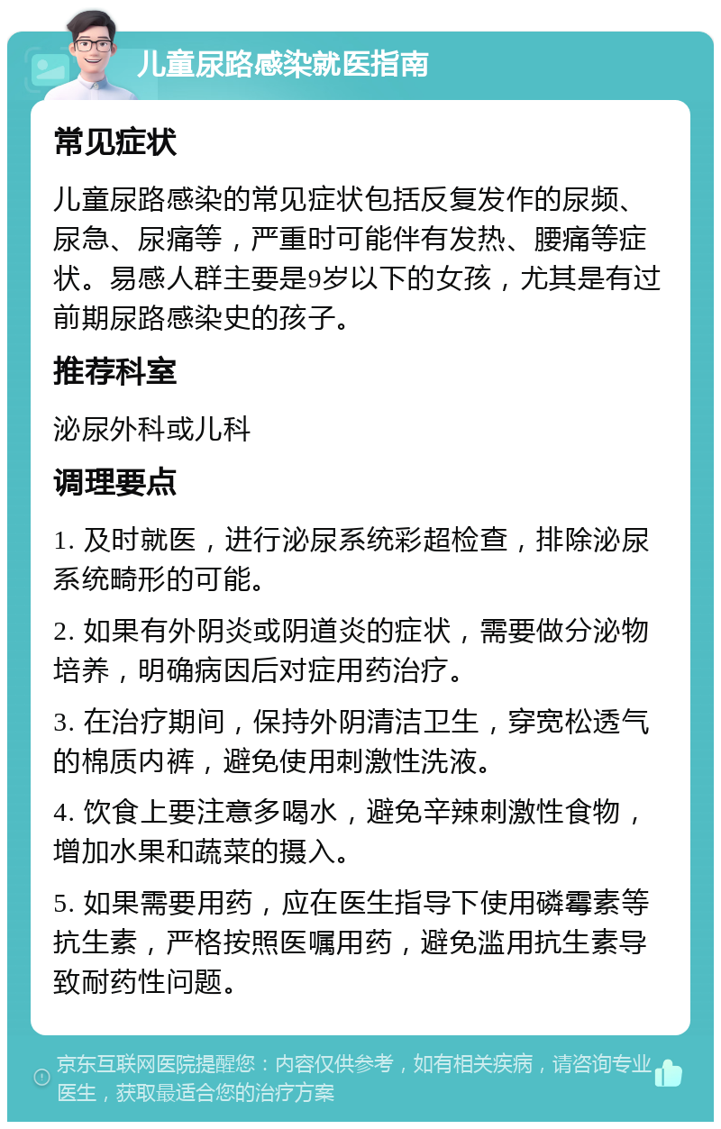 儿童尿路感染就医指南 常见症状 儿童尿路感染的常见症状包括反复发作的尿频、尿急、尿痛等，严重时可能伴有发热、腰痛等症状。易感人群主要是9岁以下的女孩，尤其是有过前期尿路感染史的孩子。 推荐科室 泌尿外科或儿科 调理要点 1. 及时就医，进行泌尿系统彩超检查，排除泌尿系统畸形的可能。 2. 如果有外阴炎或阴道炎的症状，需要做分泌物培养，明确病因后对症用药治疗。 3. 在治疗期间，保持外阴清洁卫生，穿宽松透气的棉质内裤，避免使用刺激性洗液。 4. 饮食上要注意多喝水，避免辛辣刺激性食物，增加水果和蔬菜的摄入。 5. 如果需要用药，应在医生指导下使用磷霉素等抗生素，严格按照医嘱用药，避免滥用抗生素导致耐药性问题。