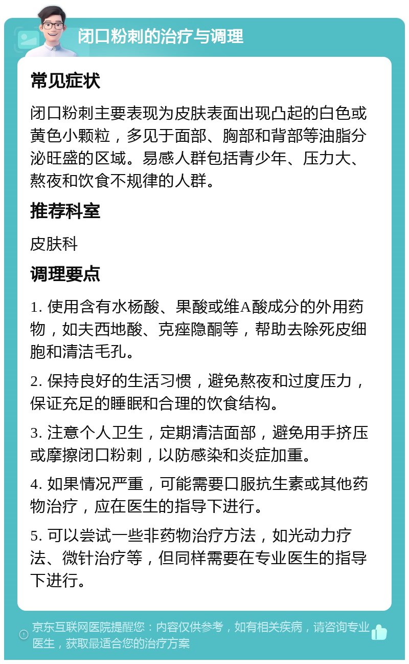 闭口粉刺的治疗与调理 常见症状 闭口粉刺主要表现为皮肤表面出现凸起的白色或黄色小颗粒，多见于面部、胸部和背部等油脂分泌旺盛的区域。易感人群包括青少年、压力大、熬夜和饮食不规律的人群。 推荐科室 皮肤科 调理要点 1. 使用含有水杨酸、果酸或维A酸成分的外用药物，如夫西地酸、克痤隐酮等，帮助去除死皮细胞和清洁毛孔。 2. 保持良好的生活习惯，避免熬夜和过度压力，保证充足的睡眠和合理的饮食结构。 3. 注意个人卫生，定期清洁面部，避免用手挤压或摩擦闭口粉刺，以防感染和炎症加重。 4. 如果情况严重，可能需要口服抗生素或其他药物治疗，应在医生的指导下进行。 5. 可以尝试一些非药物治疗方法，如光动力疗法、微针治疗等，但同样需要在专业医生的指导下进行。