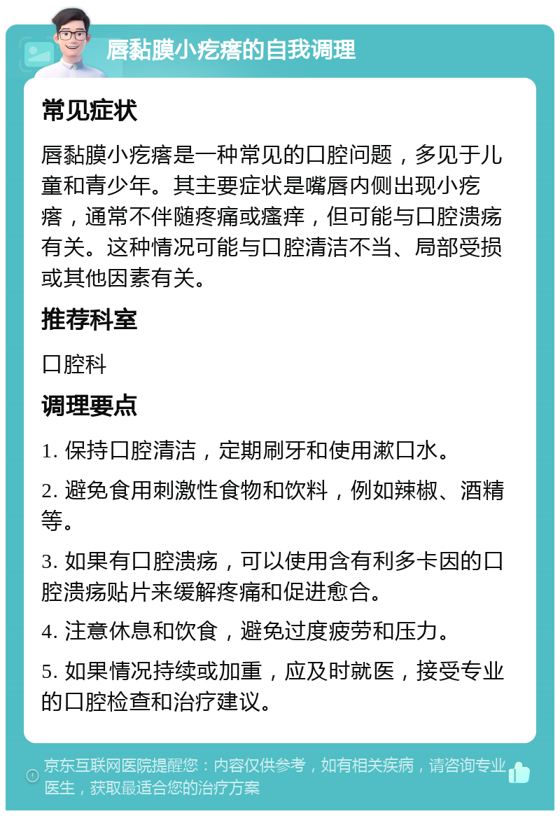 唇黏膜小疙瘩的自我调理 常见症状 唇黏膜小疙瘩是一种常见的口腔问题，多见于儿童和青少年。其主要症状是嘴唇内侧出现小疙瘩，通常不伴随疼痛或瘙痒，但可能与口腔溃疡有关。这种情况可能与口腔清洁不当、局部受损或其他因素有关。 推荐科室 口腔科 调理要点 1. 保持口腔清洁，定期刷牙和使用漱口水。 2. 避免食用刺激性食物和饮料，例如辣椒、酒精等。 3. 如果有口腔溃疡，可以使用含有利多卡因的口腔溃疡贴片来缓解疼痛和促进愈合。 4. 注意休息和饮食，避免过度疲劳和压力。 5. 如果情况持续或加重，应及时就医，接受专业的口腔检查和治疗建议。