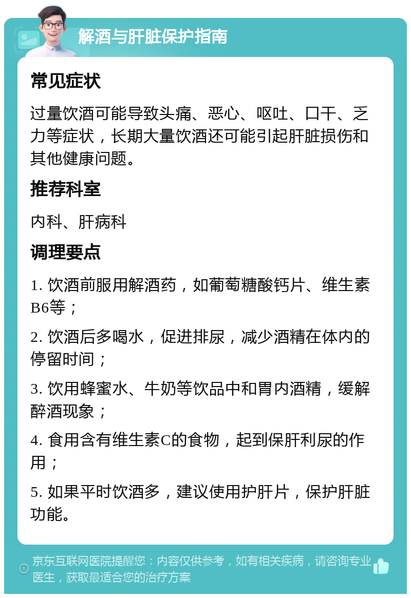 解酒与肝脏保护指南 常见症状 过量饮酒可能导致头痛、恶心、呕吐、口干、乏力等症状，长期大量饮酒还可能引起肝脏损伤和其他健康问题。 推荐科室 内科、肝病科 调理要点 1. 饮酒前服用解酒药，如葡萄糖酸钙片、维生素B6等； 2. 饮酒后多喝水，促进排尿，减少酒精在体内的停留时间； 3. 饮用蜂蜜水、牛奶等饮品中和胃内酒精，缓解醉酒现象； 4. 食用含有维生素C的食物，起到保肝利尿的作用； 5. 如果平时饮酒多，建议使用护肝片，保护肝脏功能。