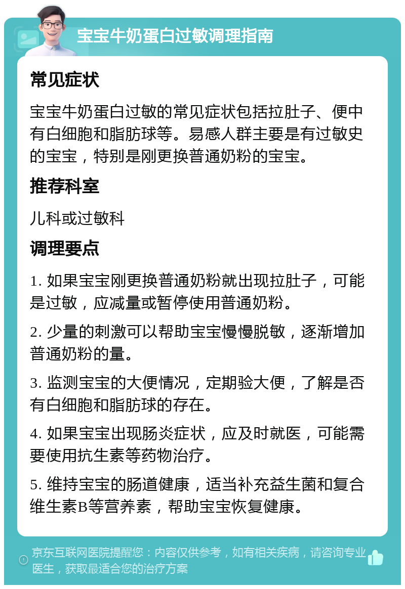 宝宝牛奶蛋白过敏调理指南 常见症状 宝宝牛奶蛋白过敏的常见症状包括拉肚子、便中有白细胞和脂肪球等。易感人群主要是有过敏史的宝宝，特别是刚更换普通奶粉的宝宝。 推荐科室 儿科或过敏科 调理要点 1. 如果宝宝刚更换普通奶粉就出现拉肚子，可能是过敏，应减量或暂停使用普通奶粉。 2. 少量的刺激可以帮助宝宝慢慢脱敏，逐渐增加普通奶粉的量。 3. 监测宝宝的大便情况，定期验大便，了解是否有白细胞和脂肪球的存在。 4. 如果宝宝出现肠炎症状，应及时就医，可能需要使用抗生素等药物治疗。 5. 维持宝宝的肠道健康，适当补充益生菌和复合维生素B等营养素，帮助宝宝恢复健康。