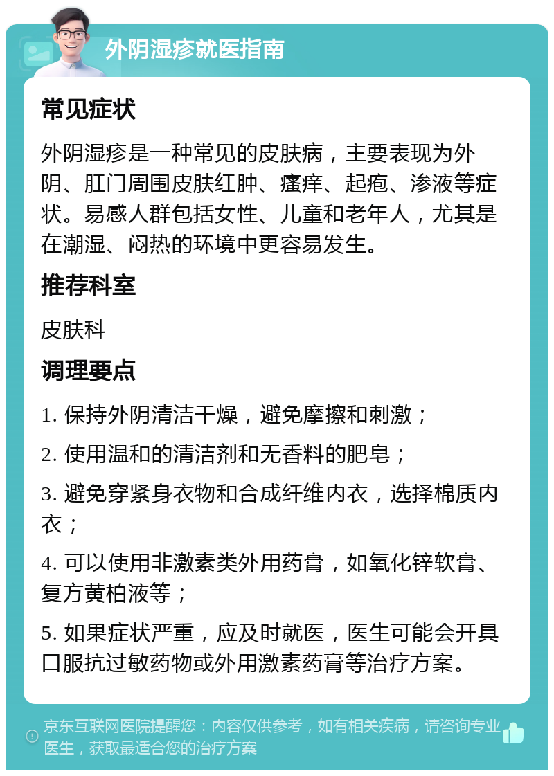 外阴湿疹就医指南 常见症状 外阴湿疹是一种常见的皮肤病，主要表现为外阴、肛门周围皮肤红肿、瘙痒、起疱、渗液等症状。易感人群包括女性、儿童和老年人，尤其是在潮湿、闷热的环境中更容易发生。 推荐科室 皮肤科 调理要点 1. 保持外阴清洁干燥，避免摩擦和刺激； 2. 使用温和的清洁剂和无香料的肥皂； 3. 避免穿紧身衣物和合成纤维内衣，选择棉质内衣； 4. 可以使用非激素类外用药膏，如氧化锌软膏、复方黄柏液等； 5. 如果症状严重，应及时就医，医生可能会开具口服抗过敏药物或外用激素药膏等治疗方案。