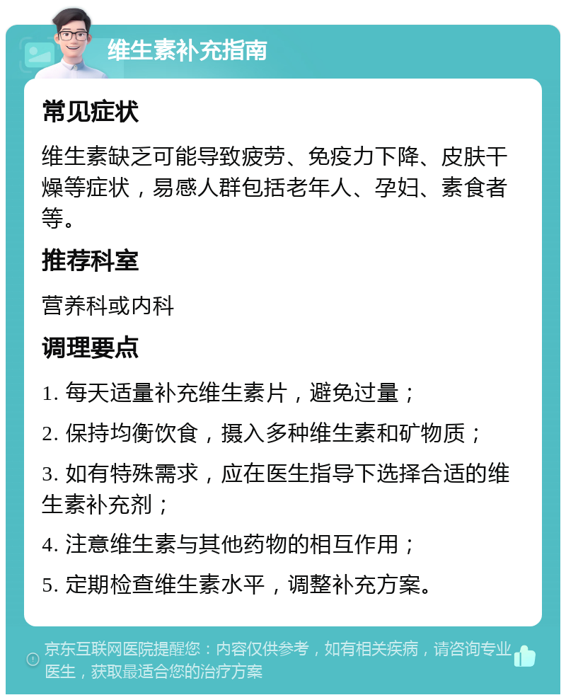 维生素补充指南 常见症状 维生素缺乏可能导致疲劳、免疫力下降、皮肤干燥等症状，易感人群包括老年人、孕妇、素食者等。 推荐科室 营养科或内科 调理要点 1. 每天适量补充维生素片，避免过量； 2. 保持均衡饮食，摄入多种维生素和矿物质； 3. 如有特殊需求，应在医生指导下选择合适的维生素补充剂； 4. 注意维生素与其他药物的相互作用； 5. 定期检查维生素水平，调整补充方案。