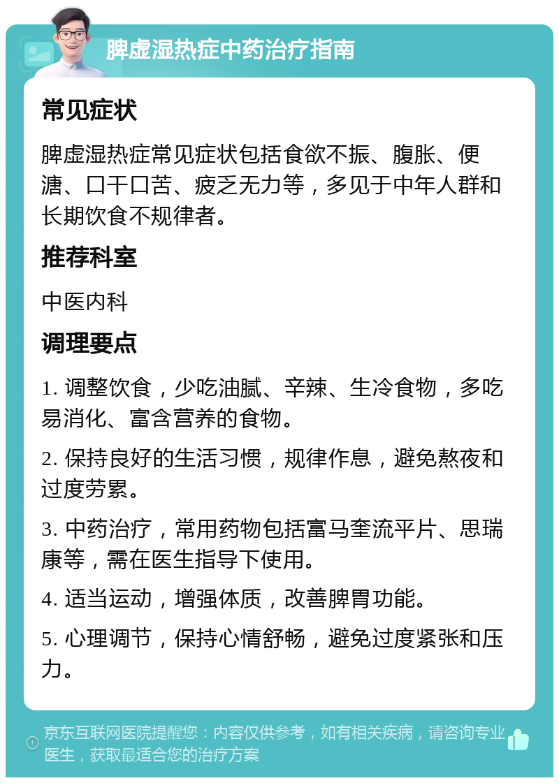 脾虚湿热症中药治疗指南 常见症状 脾虚湿热症常见症状包括食欲不振、腹胀、便溏、口干口苦、疲乏无力等，多见于中年人群和长期饮食不规律者。 推荐科室 中医内科 调理要点 1. 调整饮食，少吃油腻、辛辣、生冷食物，多吃易消化、富含营养的食物。 2. 保持良好的生活习惯，规律作息，避免熬夜和过度劳累。 3. 中药治疗，常用药物包括富马奎流平片、思瑞康等，需在医生指导下使用。 4. 适当运动，增强体质，改善脾胃功能。 5. 心理调节，保持心情舒畅，避免过度紧张和压力。