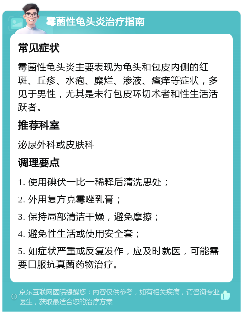 霉菌性龟头炎治疗指南 常见症状 霉菌性龟头炎主要表现为龟头和包皮内侧的红斑、丘疹、水疱、糜烂、渗液、瘙痒等症状，多见于男性，尤其是未行包皮环切术者和性生活活跃者。 推荐科室 泌尿外科或皮肤科 调理要点 1. 使用碘伏一比一稀释后清洗患处； 2. 外用复方克霉唑乳膏； 3. 保持局部清洁干燥，避免摩擦； 4. 避免性生活或使用安全套； 5. 如症状严重或反复发作，应及时就医，可能需要口服抗真菌药物治疗。