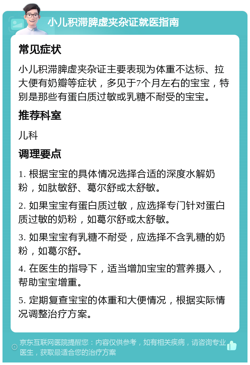 小儿积滞脾虚夹杂证就医指南 常见症状 小儿积滞脾虚夹杂证主要表现为体重不达标、拉大便有奶瓣等症状，多见于7个月左右的宝宝，特别是那些有蛋白质过敏或乳糖不耐受的宝宝。 推荐科室 儿科 调理要点 1. 根据宝宝的具体情况选择合适的深度水解奶粉，如肽敏舒、葛尔舒或太舒敏。 2. 如果宝宝有蛋白质过敏，应选择专门针对蛋白质过敏的奶粉，如葛尔舒或太舒敏。 3. 如果宝宝有乳糖不耐受，应选择不含乳糖的奶粉，如葛尔舒。 4. 在医生的指导下，适当增加宝宝的营养摄入，帮助宝宝增重。 5. 定期复查宝宝的体重和大便情况，根据实际情况调整治疗方案。