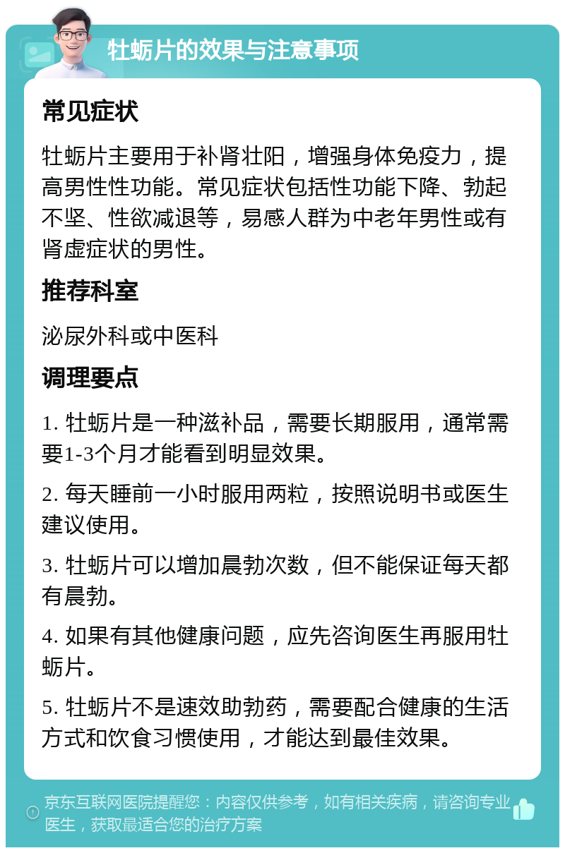 牡蛎片的效果与注意事项 常见症状 牡蛎片主要用于补肾壮阳，增强身体免疫力，提高男性性功能。常见症状包括性功能下降、勃起不坚、性欲减退等，易感人群为中老年男性或有肾虚症状的男性。 推荐科室 泌尿外科或中医科 调理要点 1. 牡蛎片是一种滋补品，需要长期服用，通常需要1-3个月才能看到明显效果。 2. 每天睡前一小时服用两粒，按照说明书或医生建议使用。 3. 牡蛎片可以增加晨勃次数，但不能保证每天都有晨勃。 4. 如果有其他健康问题，应先咨询医生再服用牡蛎片。 5. 牡蛎片不是速效助勃药，需要配合健康的生活方式和饮食习惯使用，才能达到最佳效果。