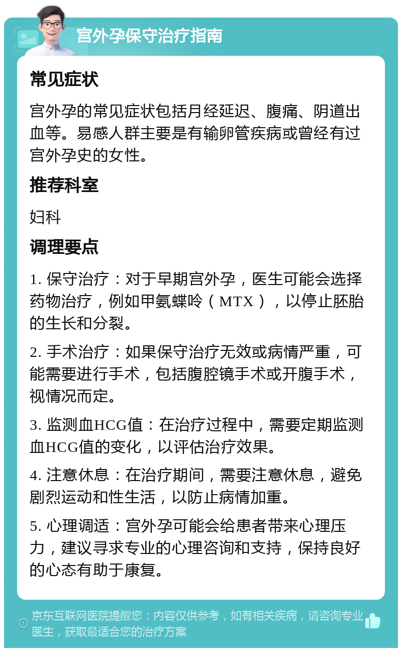 宫外孕保守治疗指南 常见症状 宫外孕的常见症状包括月经延迟、腹痛、阴道出血等。易感人群主要是有输卵管疾病或曾经有过宫外孕史的女性。 推荐科室 妇科 调理要点 1. 保守治疗：对于早期宫外孕，医生可能会选择药物治疗，例如甲氨蝶呤（MTX），以停止胚胎的生长和分裂。 2. 手术治疗：如果保守治疗无效或病情严重，可能需要进行手术，包括腹腔镜手术或开腹手术，视情况而定。 3. 监测血HCG值：在治疗过程中，需要定期监测血HCG值的变化，以评估治疗效果。 4. 注意休息：在治疗期间，需要注意休息，避免剧烈运动和性生活，以防止病情加重。 5. 心理调适：宫外孕可能会给患者带来心理压力，建议寻求专业的心理咨询和支持，保持良好的心态有助于康复。