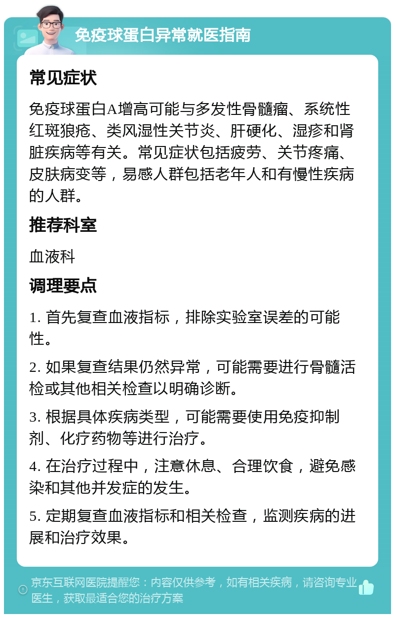 免疫球蛋白异常就医指南 常见症状 免疫球蛋白A增高可能与多发性骨髓瘤、系统性红斑狼疮、类风湿性关节炎、肝硬化、湿疹和肾脏疾病等有关。常见症状包括疲劳、关节疼痛、皮肤病变等，易感人群包括老年人和有慢性疾病的人群。 推荐科室 血液科 调理要点 1. 首先复查血液指标，排除实验室误差的可能性。 2. 如果复查结果仍然异常，可能需要进行骨髓活检或其他相关检查以明确诊断。 3. 根据具体疾病类型，可能需要使用免疫抑制剂、化疗药物等进行治疗。 4. 在治疗过程中，注意休息、合理饮食，避免感染和其他并发症的发生。 5. 定期复查血液指标和相关检查，监测疾病的进展和治疗效果。