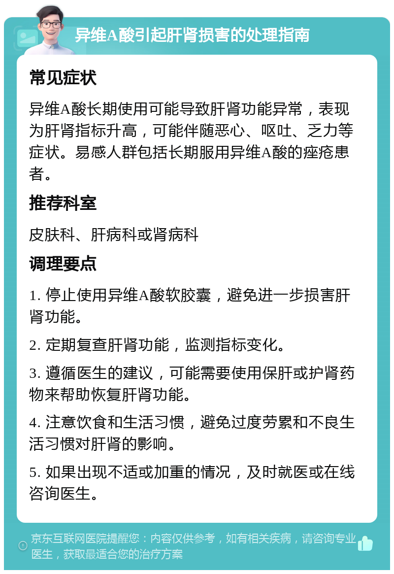 异维A酸引起肝肾损害的处理指南 常见症状 异维A酸长期使用可能导致肝肾功能异常，表现为肝肾指标升高，可能伴随恶心、呕吐、乏力等症状。易感人群包括长期服用异维A酸的痤疮患者。 推荐科室 皮肤科、肝病科或肾病科 调理要点 1. 停止使用异维A酸软胶囊，避免进一步损害肝肾功能。 2. 定期复查肝肾功能，监测指标变化。 3. 遵循医生的建议，可能需要使用保肝或护肾药物来帮助恢复肝肾功能。 4. 注意饮食和生活习惯，避免过度劳累和不良生活习惯对肝肾的影响。 5. 如果出现不适或加重的情况，及时就医或在线咨询医生。