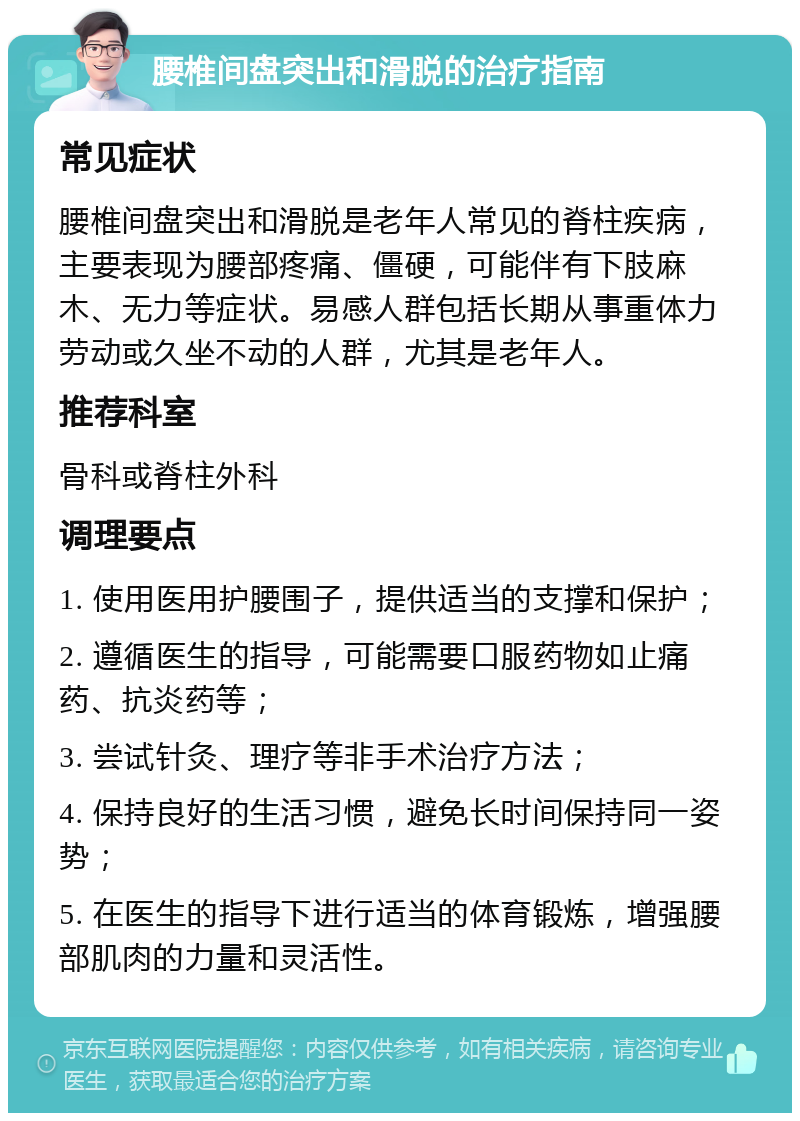 腰椎间盘突出和滑脱的治疗指南 常见症状 腰椎间盘突出和滑脱是老年人常见的脊柱疾病，主要表现为腰部疼痛、僵硬，可能伴有下肢麻木、无力等症状。易感人群包括长期从事重体力劳动或久坐不动的人群，尤其是老年人。 推荐科室 骨科或脊柱外科 调理要点 1. 使用医用护腰围子，提供适当的支撑和保护； 2. 遵循医生的指导，可能需要口服药物如止痛药、抗炎药等； 3. 尝试针灸、理疗等非手术治疗方法； 4. 保持良好的生活习惯，避免长时间保持同一姿势； 5. 在医生的指导下进行适当的体育锻炼，增强腰部肌肉的力量和灵活性。