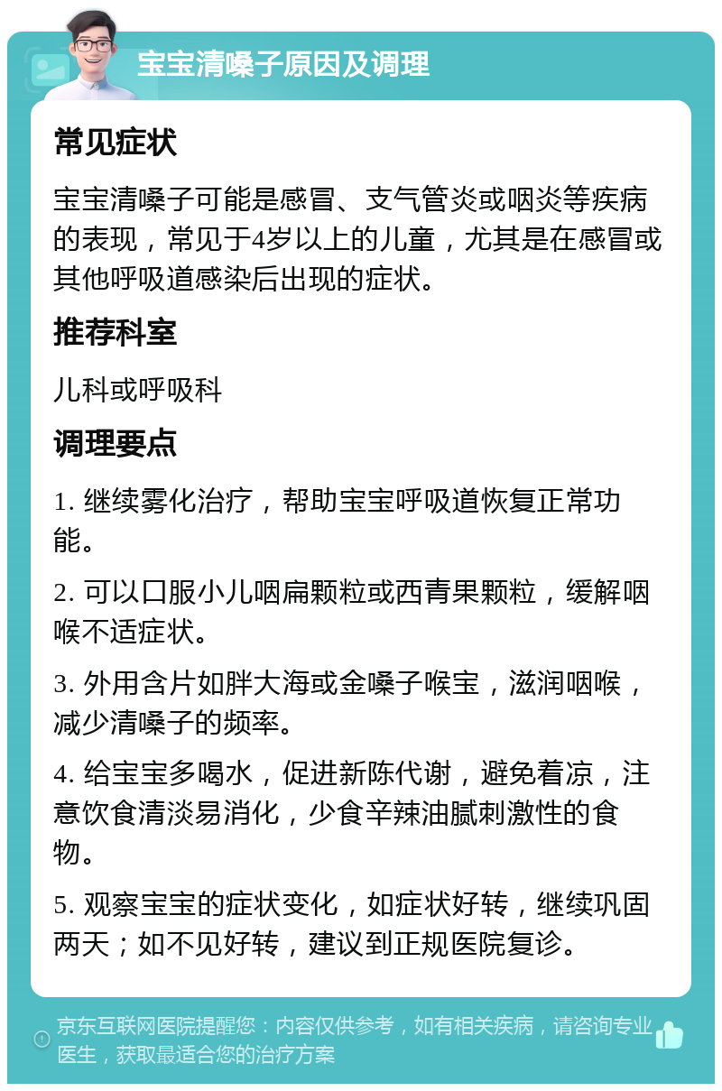 宝宝清嗓子原因及调理 常见症状 宝宝清嗓子可能是感冒、支气管炎或咽炎等疾病的表现，常见于4岁以上的儿童，尤其是在感冒或其他呼吸道感染后出现的症状。 推荐科室 儿科或呼吸科 调理要点 1. 继续雾化治疗，帮助宝宝呼吸道恢复正常功能。 2. 可以口服小儿咽扁颗粒或西青果颗粒，缓解咽喉不适症状。 3. 外用含片如胖大海或金嗓子喉宝，滋润咽喉，减少清嗓子的频率。 4. 给宝宝多喝水，促进新陈代谢，避免着凉，注意饮食清淡易消化，少食辛辣油腻刺激性的食物。 5. 观察宝宝的症状变化，如症状好转，继续巩固两天；如不见好转，建议到正规医院复诊。