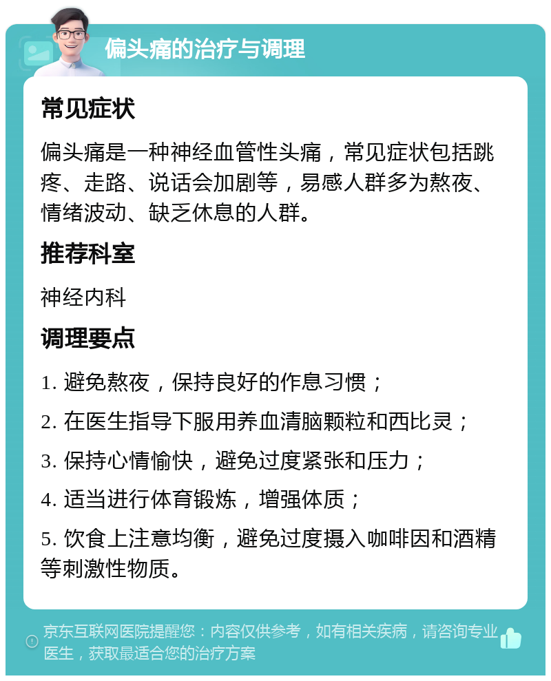 偏头痛的治疗与调理 常见症状 偏头痛是一种神经血管性头痛，常见症状包括跳疼、走路、说话会加剧等，易感人群多为熬夜、情绪波动、缺乏休息的人群。 推荐科室 神经内科 调理要点 1. 避免熬夜，保持良好的作息习惯； 2. 在医生指导下服用养血清脑颗粒和西比灵； 3. 保持心情愉快，避免过度紧张和压力； 4. 适当进行体育锻炼，增强体质； 5. 饮食上注意均衡，避免过度摄入咖啡因和酒精等刺激性物质。