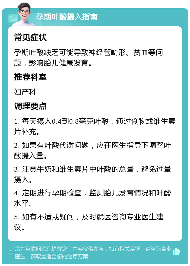 孕期叶酸摄入指南 常见症状 孕期叶酸缺乏可能导致神经管畸形、贫血等问题，影响胎儿健康发育。 推荐科室 妇产科 调理要点 1. 每天摄入0.4到0.8毫克叶酸，通过食物或维生素片补充。 2. 如果有叶酸代谢问题，应在医生指导下调整叶酸摄入量。 3. 注意牛奶和维生素片中叶酸的总量，避免过量摄入。 4. 定期进行孕期检查，监测胎儿发育情况和叶酸水平。 5. 如有不适或疑问，及时就医咨询专业医生建议。