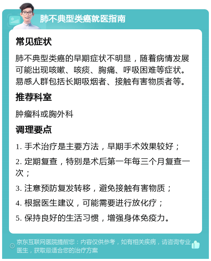 肺不典型类癌就医指南 常见症状 肺不典型类癌的早期症状不明显，随着病情发展可能出现咳嗽、咳痰、胸痛、呼吸困难等症状。易感人群包括长期吸烟者、接触有害物质者等。 推荐科室 肿瘤科或胸外科 调理要点 1. 手术治疗是主要方法，早期手术效果较好； 2. 定期复查，特别是术后第一年每三个月复查一次； 3. 注意预防复发转移，避免接触有害物质； 4. 根据医生建议，可能需要进行放化疗； 5. 保持良好的生活习惯，增强身体免疫力。