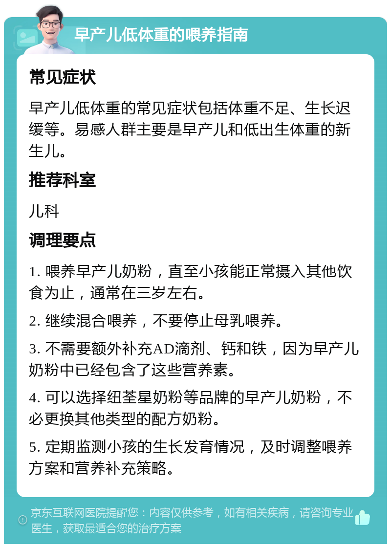 早产儿低体重的喂养指南 常见症状 早产儿低体重的常见症状包括体重不足、生长迟缓等。易感人群主要是早产儿和低出生体重的新生儿。 推荐科室 儿科 调理要点 1. 喂养早产儿奶粉，直至小孩能正常摄入其他饮食为止，通常在三岁左右。 2. 继续混合喂养，不要停止母乳喂养。 3. 不需要额外补充AD滴剂、钙和铁，因为早产儿奶粉中已经包含了这些营养素。 4. 可以选择纽荃星奶粉等品牌的早产儿奶粉，不必更换其他类型的配方奶粉。 5. 定期监测小孩的生长发育情况，及时调整喂养方案和营养补充策略。