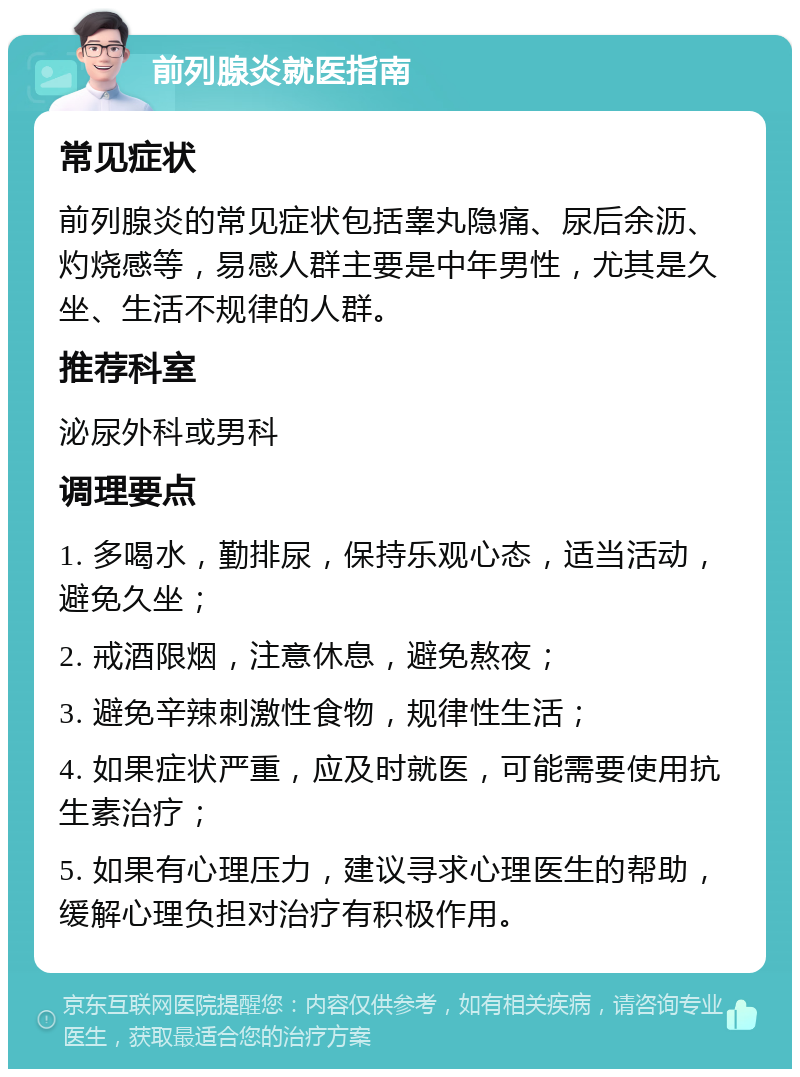 前列腺炎就医指南 常见症状 前列腺炎的常见症状包括睾丸隐痛、尿后余沥、灼烧感等，易感人群主要是中年男性，尤其是久坐、生活不规律的人群。 推荐科室 泌尿外科或男科 调理要点 1. 多喝水，勤排尿，保持乐观心态，适当活动，避免久坐； 2. 戒酒限烟，注意休息，避免熬夜； 3. 避免辛辣刺激性食物，规律性生活； 4. 如果症状严重，应及时就医，可能需要使用抗生素治疗； 5. 如果有心理压力，建议寻求心理医生的帮助，缓解心理负担对治疗有积极作用。