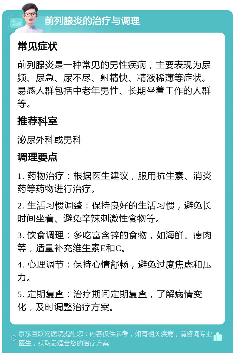 前列腺炎的治疗与调理 常见症状 前列腺炎是一种常见的男性疾病，主要表现为尿频、尿急、尿不尽、射精快、精液稀薄等症状。易感人群包括中老年男性、长期坐着工作的人群等。 推荐科室 泌尿外科或男科 调理要点 1. 药物治疗：根据医生建议，服用抗生素、消炎药等药物进行治疗。 2. 生活习惯调整：保持良好的生活习惯，避免长时间坐着、避免辛辣刺激性食物等。 3. 饮食调理：多吃富含锌的食物，如海鲜、瘦肉等，适量补充维生素E和C。 4. 心理调节：保持心情舒畅，避免过度焦虑和压力。 5. 定期复查：治疗期间定期复查，了解病情变化，及时调整治疗方案。