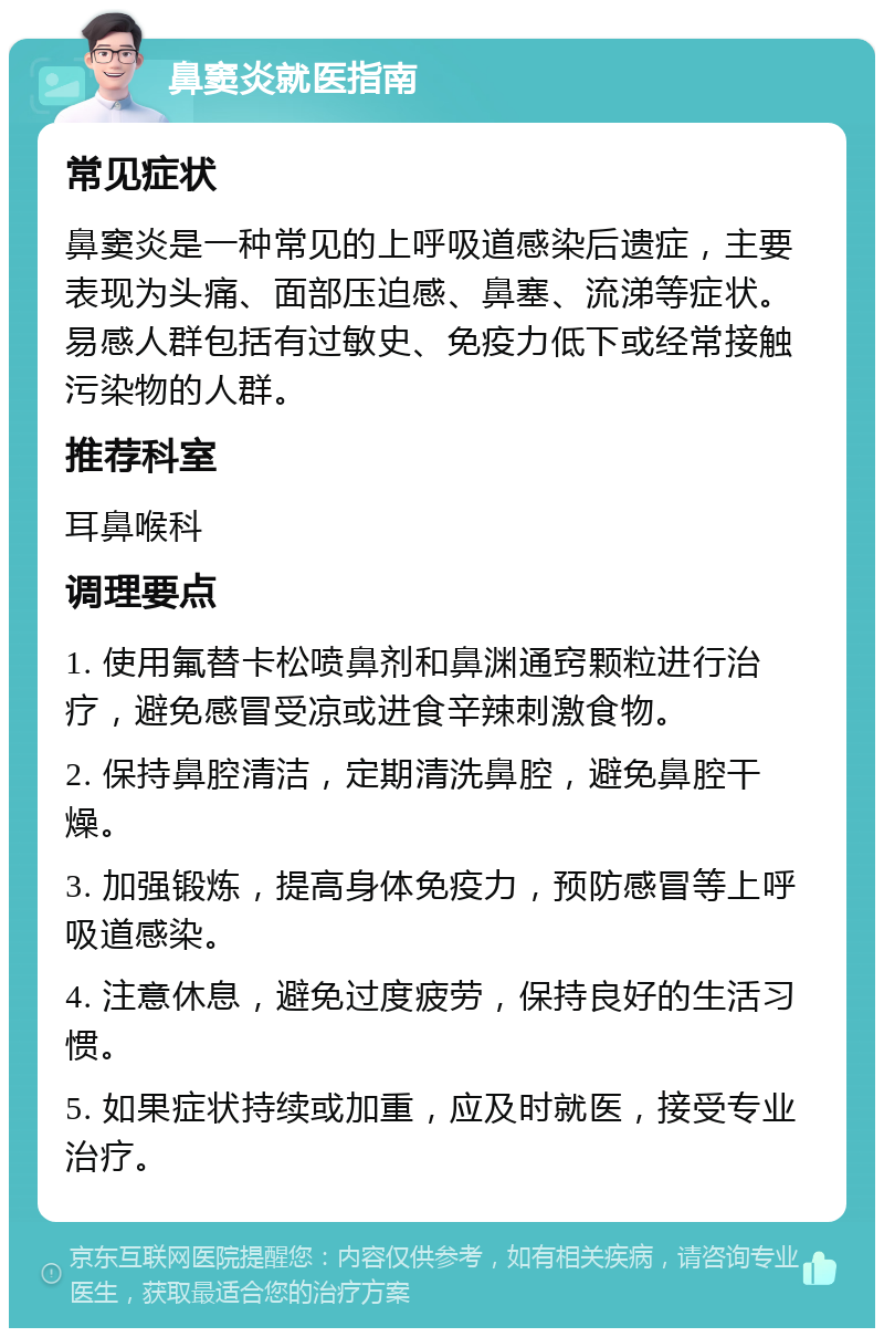 鼻窦炎就医指南 常见症状 鼻窦炎是一种常见的上呼吸道感染后遗症，主要表现为头痛、面部压迫感、鼻塞、流涕等症状。易感人群包括有过敏史、免疫力低下或经常接触污染物的人群。 推荐科室 耳鼻喉科 调理要点 1. 使用氟替卡松喷鼻剂和鼻渊通窍颗粒进行治疗，避免感冒受凉或进食辛辣刺激食物。 2. 保持鼻腔清洁，定期清洗鼻腔，避免鼻腔干燥。 3. 加强锻炼，提高身体免疫力，预防感冒等上呼吸道感染。 4. 注意休息，避免过度疲劳，保持良好的生活习惯。 5. 如果症状持续或加重，应及时就医，接受专业治疗。