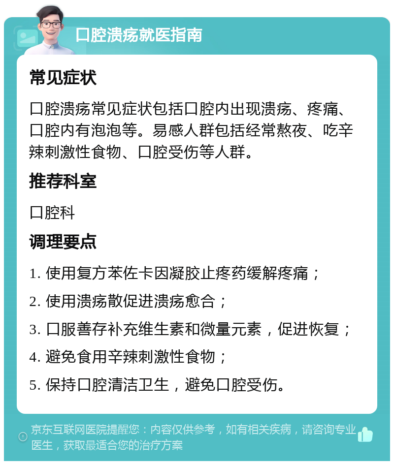 口腔溃疡就医指南 常见症状 口腔溃疡常见症状包括口腔内出现溃疡、疼痛、口腔内有泡泡等。易感人群包括经常熬夜、吃辛辣刺激性食物、口腔受伤等人群。 推荐科室 口腔科 调理要点 1. 使用复方苯佐卡因凝胶止疼药缓解疼痛； 2. 使用溃疡散促进溃疡愈合； 3. 口服善存补充维生素和微量元素，促进恢复； 4. 避免食用辛辣刺激性食物； 5. 保持口腔清洁卫生，避免口腔受伤。