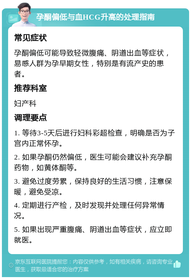 孕酮偏低与血HCG升高的处理指南 常见症状 孕酮偏低可能导致轻微腹痛、阴道出血等症状，易感人群为孕早期女性，特别是有流产史的患者。 推荐科室 妇产科 调理要点 1. 等待3-5天后进行妇科彩超检查，明确是否为子宫内正常怀孕。 2. 如果孕酮仍然偏低，医生可能会建议补充孕酮药物，如黄体酮等。 3. 避免过度劳累，保持良好的生活习惯，注意保暖，避免受凉。 4. 定期进行产检，及时发现并处理任何异常情况。 5. 如果出现严重腹痛、阴道出血等症状，应立即就医。