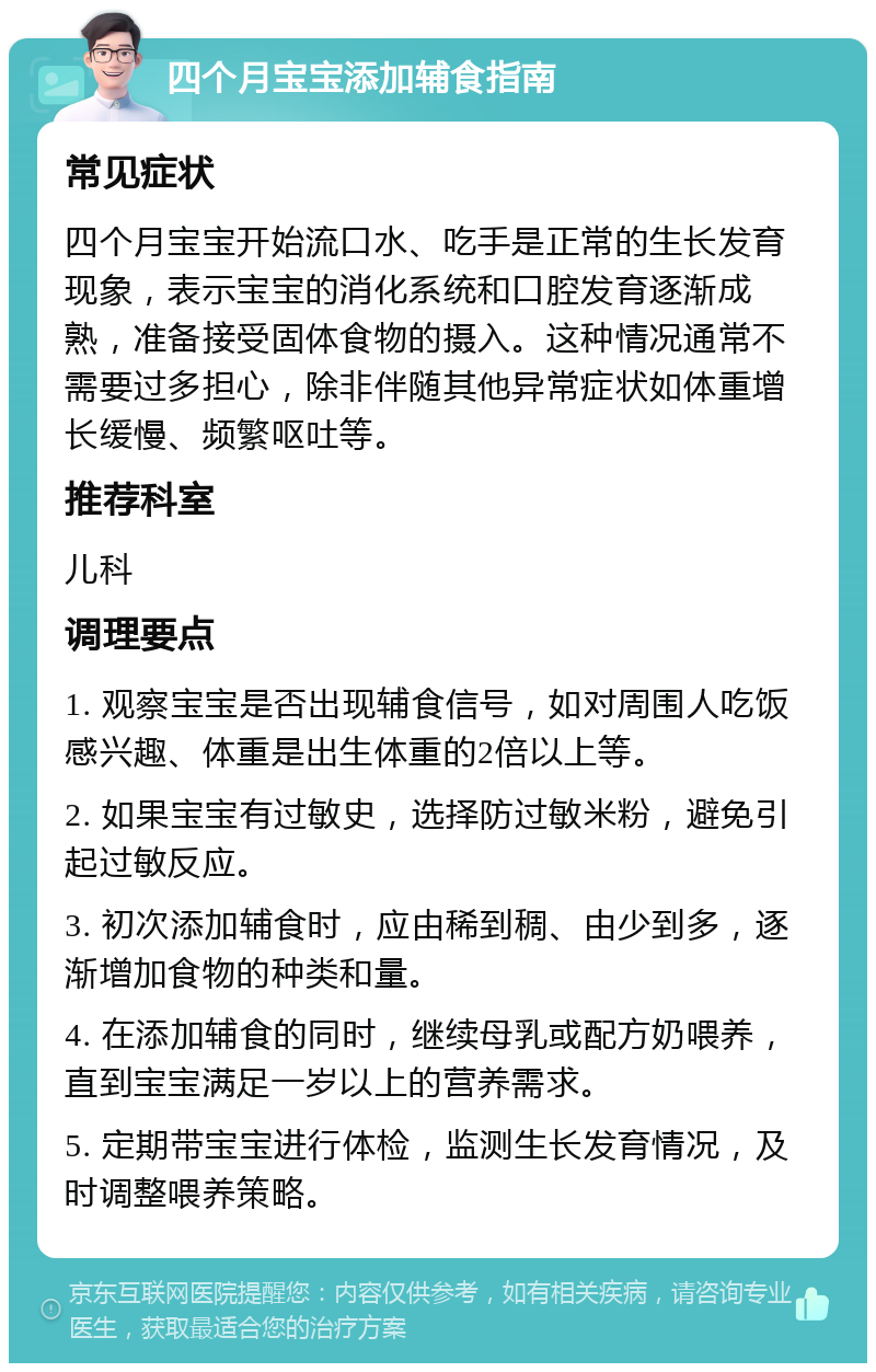 四个月宝宝添加辅食指南 常见症状 四个月宝宝开始流口水、吃手是正常的生长发育现象，表示宝宝的消化系统和口腔发育逐渐成熟，准备接受固体食物的摄入。这种情况通常不需要过多担心，除非伴随其他异常症状如体重增长缓慢、频繁呕吐等。 推荐科室 儿科 调理要点 1. 观察宝宝是否出现辅食信号，如对周围人吃饭感兴趣、体重是出生体重的2倍以上等。 2. 如果宝宝有过敏史，选择防过敏米粉，避免引起过敏反应。 3. 初次添加辅食时，应由稀到稠、由少到多，逐渐增加食物的种类和量。 4. 在添加辅食的同时，继续母乳或配方奶喂养，直到宝宝满足一岁以上的营养需求。 5. 定期带宝宝进行体检，监测生长发育情况，及时调整喂养策略。