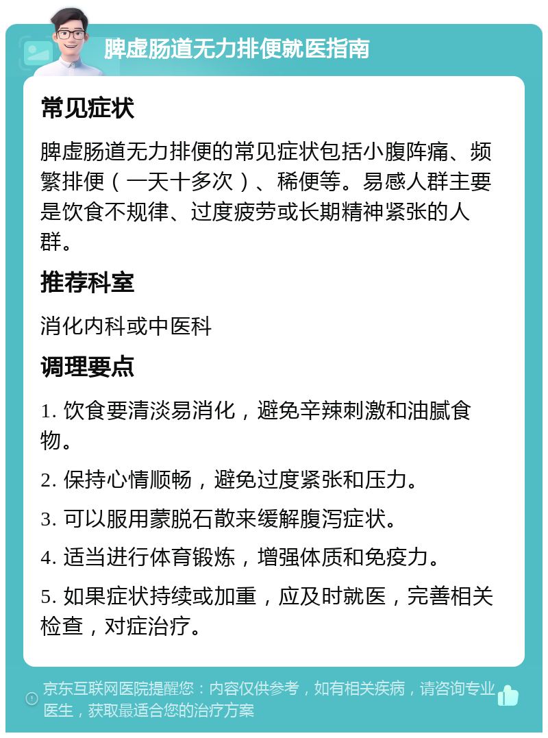 脾虚肠道无力排便就医指南 常见症状 脾虚肠道无力排便的常见症状包括小腹阵痛、频繁排便（一天十多次）、稀便等。易感人群主要是饮食不规律、过度疲劳或长期精神紧张的人群。 推荐科室 消化内科或中医科 调理要点 1. 饮食要清淡易消化，避免辛辣刺激和油腻食物。 2. 保持心情顺畅，避免过度紧张和压力。 3. 可以服用蒙脱石散来缓解腹泻症状。 4. 适当进行体育锻炼，增强体质和免疫力。 5. 如果症状持续或加重，应及时就医，完善相关检查，对症治疗。