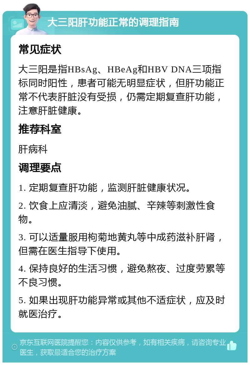 大三阳肝功能正常的调理指南 常见症状 大三阳是指HBsAg、HBeAg和HBV DNA三项指标同时阳性，患者可能无明显症状，但肝功能正常不代表肝脏没有受损，仍需定期复查肝功能，注意肝脏健康。 推荐科室 肝病科 调理要点 1. 定期复查肝功能，监测肝脏健康状况。 2. 饮食上应清淡，避免油腻、辛辣等刺激性食物。 3. 可以适量服用枸菊地黄丸等中成药滋补肝肾，但需在医生指导下使用。 4. 保持良好的生活习惯，避免熬夜、过度劳累等不良习惯。 5. 如果出现肝功能异常或其他不适症状，应及时就医治疗。