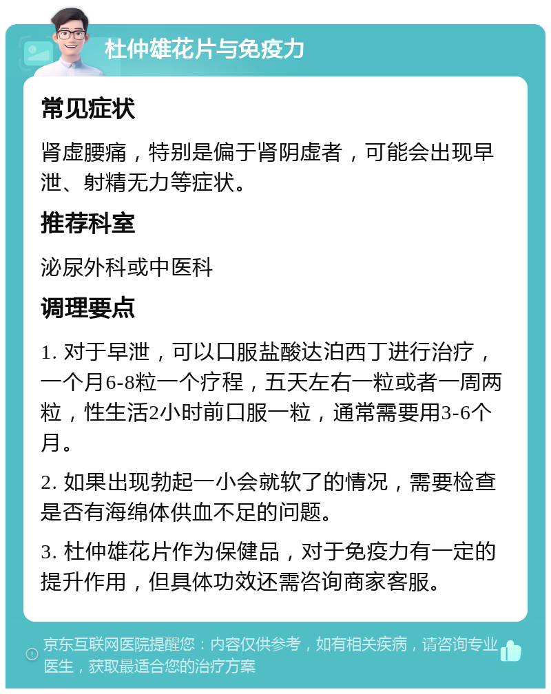 杜仲雄花片与免疫力 常见症状 肾虚腰痛，特别是偏于肾阴虚者，可能会出现早泄、射精无力等症状。 推荐科室 泌尿外科或中医科 调理要点 1. 对于早泄，可以口服盐酸达泊西丁进行治疗，一个月6-8粒一个疗程，五天左右一粒或者一周两粒，性生活2小时前口服一粒，通常需要用3-6个月。 2. 如果出现勃起一小会就软了的情况，需要检查是否有海绵体供血不足的问题。 3. 杜仲雄花片作为保健品，对于免疫力有一定的提升作用，但具体功效还需咨询商家客服。